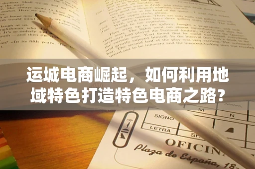 运城电商崛起，如何利用地域特色打造特色电商之路？