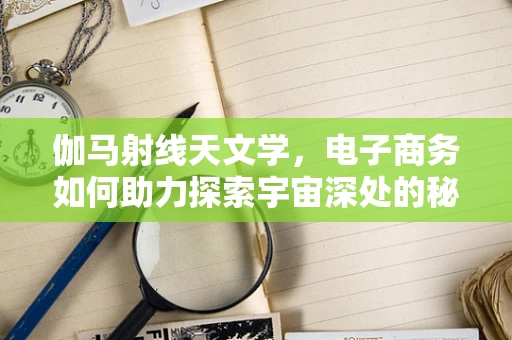 伽马射线天文学，电子商务如何助力探索宇宙深处的秘密？