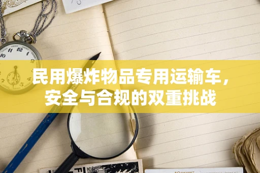 民用爆炸物品专用运输车，安全与合规的双重挑战