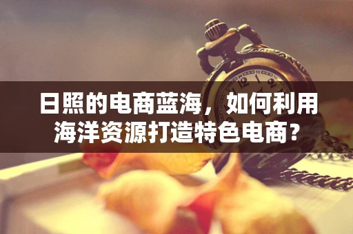 日照的电商蓝海，如何利用海洋资源打造特色电商？