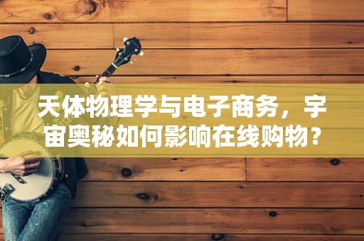 天体物理学与电子商务，宇宙奥秘如何影响在线购物？
