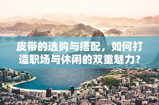 皮带的选购与搭配，如何打造职场与休闲的双重魅力？