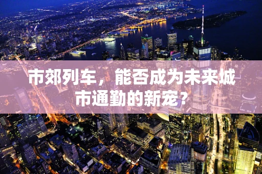 市郊列车，能否成为未来城市通勤的新宠？