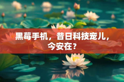 黑莓手机，昔日科技宠儿，今安在？