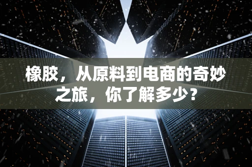 橡胶，从原料到电商的奇妙之旅，你了解多少？