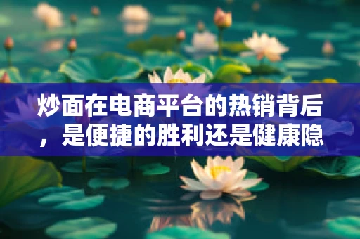 炒面在电商平台的热销背后，是便捷的胜利还是健康隐患的警钟？