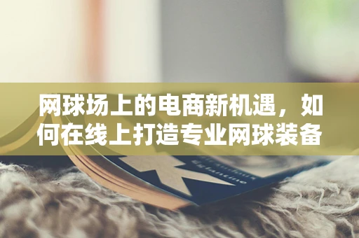 网球场上的电商新机遇，如何在线上打造专业网球装备的购物体验？