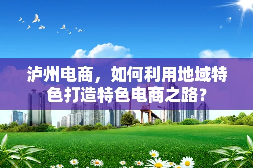 泸州电商，如何利用地域特色打造特色电商之路？
