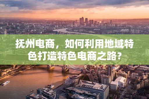 抚州电商，如何利用地域特色打造特色电商之路？