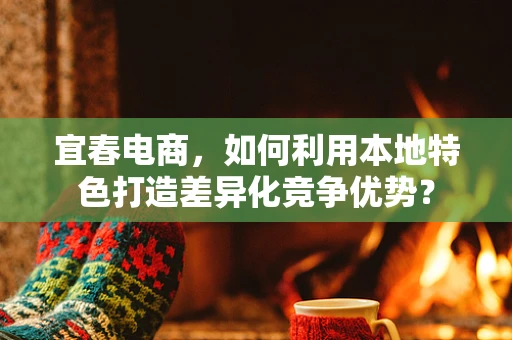 宜春电商，如何利用本地特色打造差异化竞争优势？