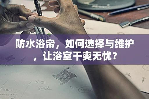 防水浴帘，如何选择与维护，让浴室干爽无忧？