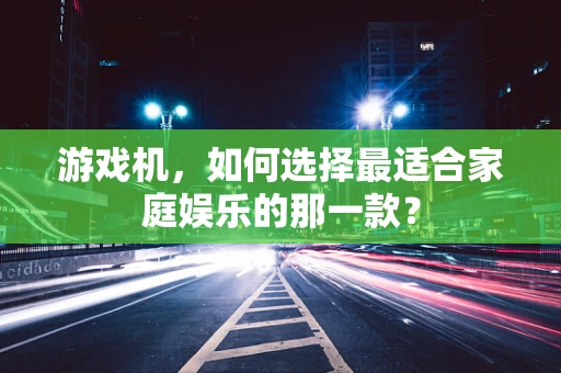 游戏机，如何选择最适合家庭娱乐的那一款？