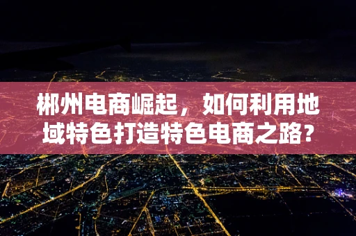 郴州电商崛起，如何利用地域特色打造特色电商之路？