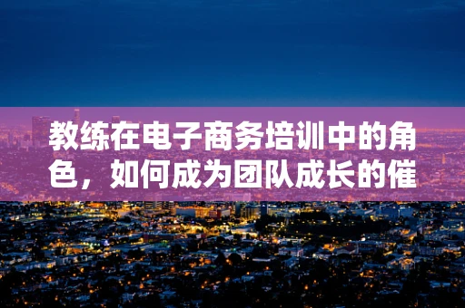 教练在电子商务培训中的角色，如何成为团队成长的催化剂？
