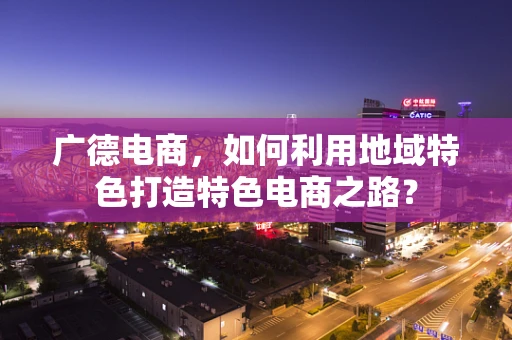 广德电商，如何利用地域特色打造特色电商之路？