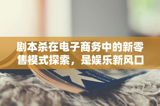 剧本杀在电子商务中的新零售模式探索，是娱乐新风口还是营销噱头？