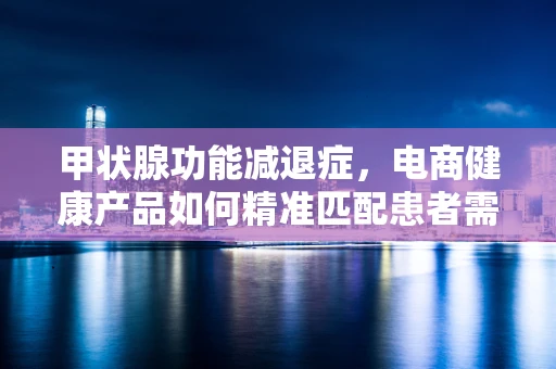 甲状腺功能减退症，电商健康产品如何精准匹配患者需求？
