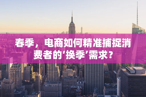 春季，电商如何精准捕捉消费者的‘换季’需求？