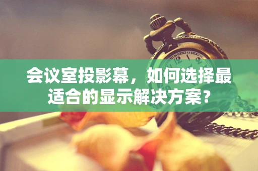 会议室投影幕，如何选择最适合的显示解决方案？