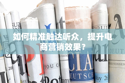 如何精准触达听众，提升电商营销效果？