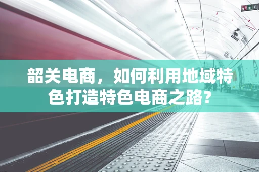 韶关电商，如何利用地域特色打造特色电商之路？