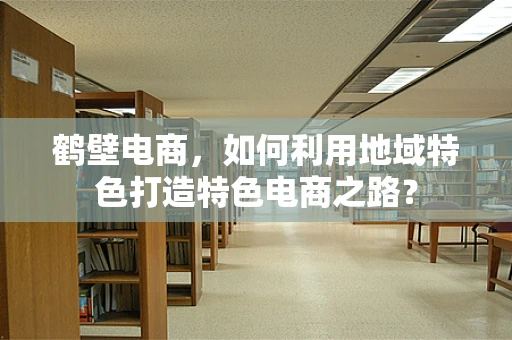 鹤壁电商，如何利用地域特色打造特色电商之路？
