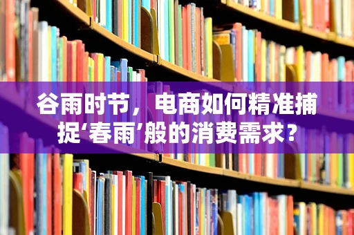 谷雨时节，电商如何精准捕捉‘春雨’般的消费需求？