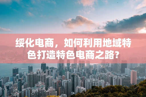 绥化电商，如何利用地域特色打造特色电商之路？