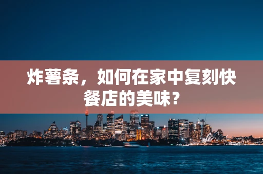 炸薯条，如何在家中复刻快餐店的美味？
