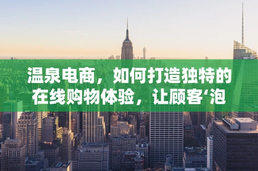 温泉电商，如何打造独特的在线购物体验，让顾客‘泡’得心满意足？