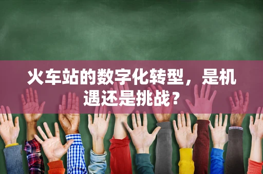 火车站的数字化转型，是机遇还是挑战？