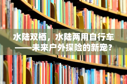 水陆双栖，水陆两用自行车——未来户外探险的新宠？
