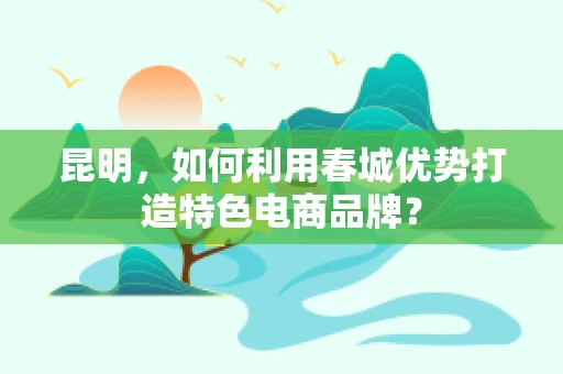 昆明，如何利用春城优势打造特色电商品牌？