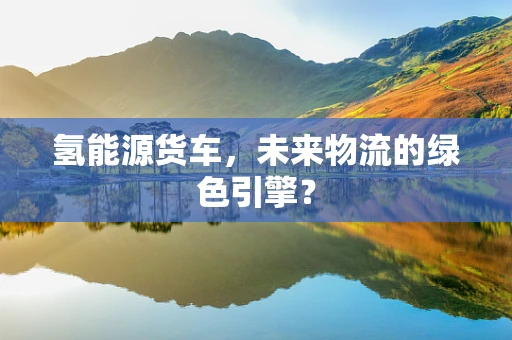 氢能源货车，未来物流的绿色引擎？