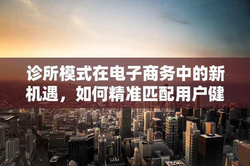 诊所模式在电子商务中的新机遇，如何精准匹配用户健康需求？
