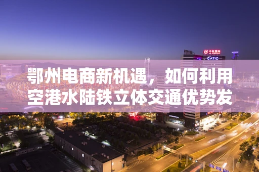 鄂州电商新机遇，如何利用空港水陆铁立体交通优势发展区域电商？