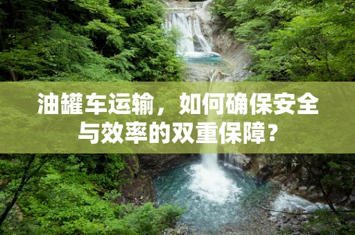 油罐车运输，如何确保安全与效率的双重保障？