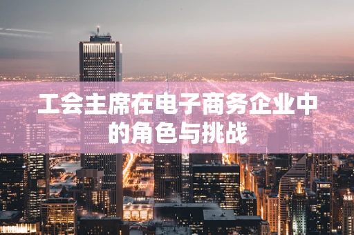 工会主席在电子商务企业中的角色与挑战