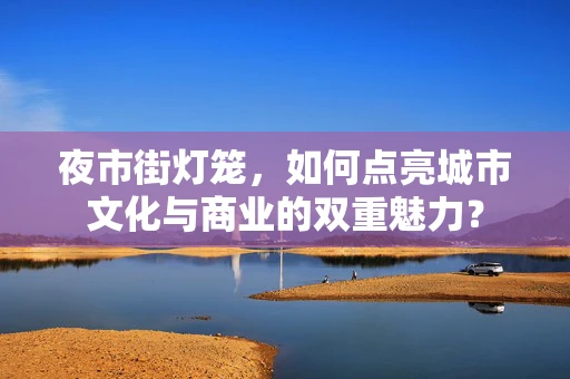 夜市街灯笼，如何点亮城市文化与商业的双重魅力？