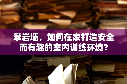 攀岩墙，如何在家打造安全而有趣的室内训练环境？