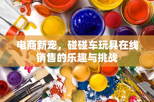 电商新宠，碰碰车玩具在线销售的乐趣与挑战