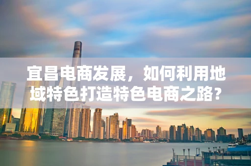 宜昌电商发展，如何利用地域特色打造特色电商之路？
