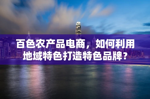 百色农产品电商，如何利用地域特色打造特色品牌？