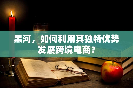 黑河，如何利用其独特优势发展跨境电商？