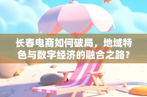 长春电商如何破局，地域特色与数字经济的融合之路？