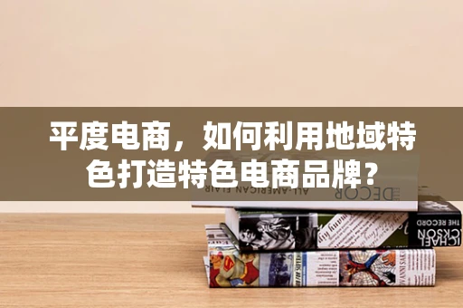 平度电商，如何利用地域特色打造特色电商品牌？