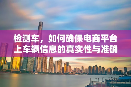 检测车，如何确保电商平台上车辆信息的真实性与准确性？