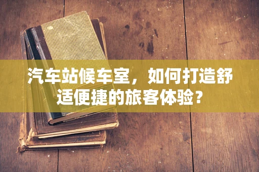 汽车站候车室，如何打造舒适便捷的旅客体验？