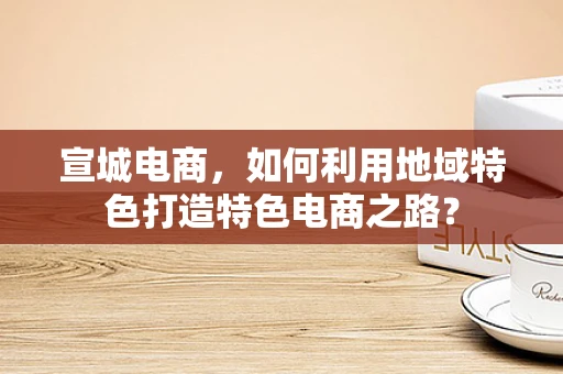 宣城电商，如何利用地域特色打造特色电商之路？