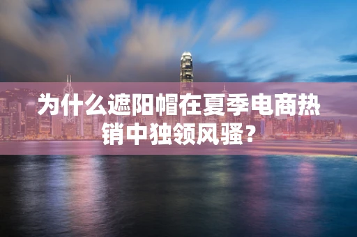 为什么遮阳帽在夏季电商热销中独领风骚？